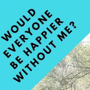 WOULD EVERYONE BE HAPPIER W/O ME?